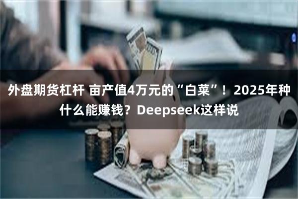 外盘期货杠杆 亩产值4万元的“白菜”！2025年种什么能赚钱？Deepseek这样说