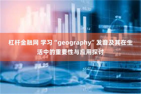 杠杆金融网 学习“geography”发音及其在生活中的重要性与应用探讨