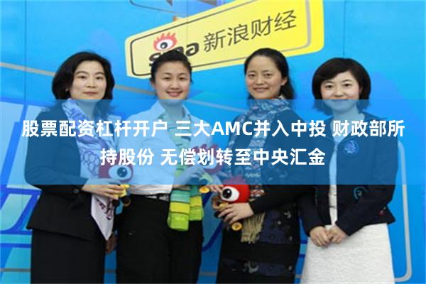 股票配资杠杆开户 三大AMC并入中投 财政部所持股份 无偿划转至中央汇金