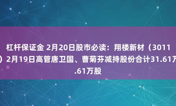 杠杆保证金 2月20日股市必读：翔楼新材（301160）2月19日高管唐卫国、曹菊芬减持股份合计31.61万股