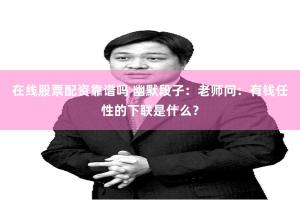 在线股票配资靠谱吗 幽默段子：老师问：有钱任性的下联是什么？