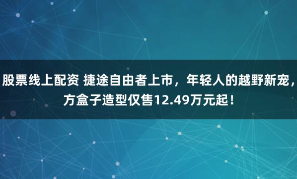 股票线上配资 捷途自由者上市，年轻人的越野新宠，方盒子造型仅售12.49万元起！