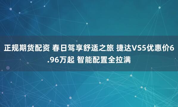 正规期货配资 春日驾享舒适之旅 捷达VS5优惠价6.96万起 智能配置全拉满