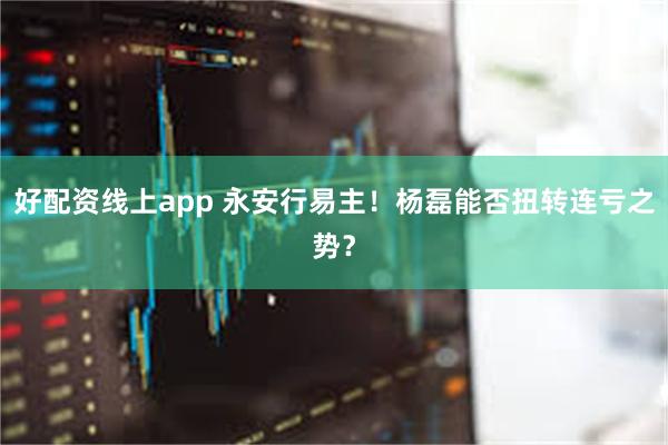 好配资线上app 永安行易主！杨磊能否扭转连亏之势？