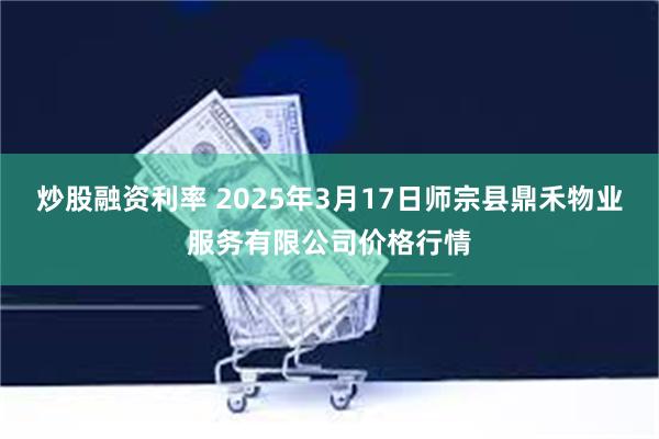 炒股融资利率 2025年3月17日师宗县鼎禾物业服务有限公司价格行情