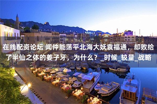 在线配资论坛 闻仲能荡平北海大妖袁福通，却败给了半仙之体的姜子牙，为什么？_时候_较量_战略